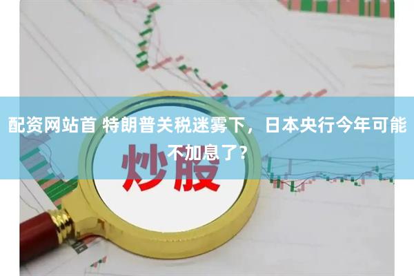 配资网站首 特朗普关税迷雾下，日本央行今年可能不加息了？