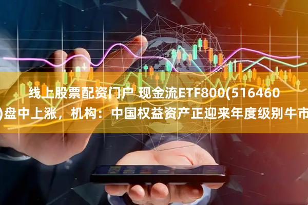 线上股票配资门户 现金流ETF800(516460)盘中上涨，机构：中国权益资产正迎来年度级别牛市