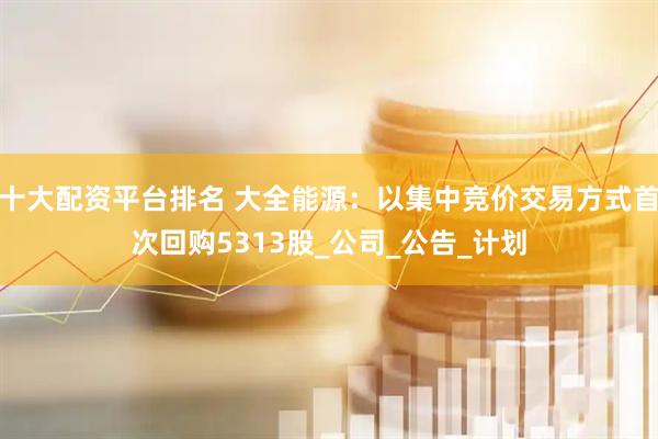 十大配资平台排名 大全能源：以集中竞价交易方式首次回购5313股_公司_公告_计划