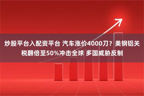 炒股平台入配资平台 汽车涨价4000刀？美钢铝关税翻倍至50%冲击全球 多国威胁反制