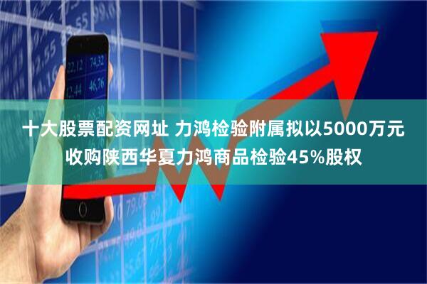 十大股票配资网址 力鸿检验附属拟以5000万元收购陕西华夏力鸿商品检验45%股权