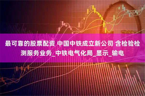 最可靠的股票配资 中国中铁成立新公司 含检验检测服务业务_中铁电气化局_显示_输电