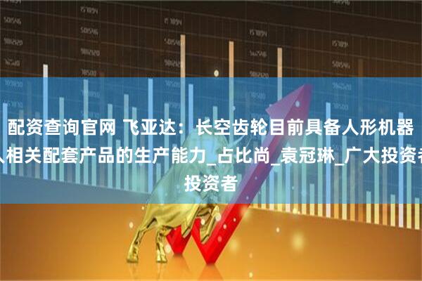 配资查询官网 飞亚达：长空齿轮目前具备人形机器人相关配套产品的生产能力_占比尚_袁冠琳_广大投资者