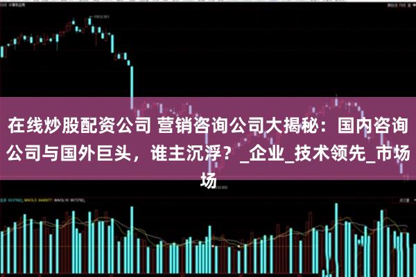 在线炒股配资公司 营销咨询公司大揭秘：国内咨询公司与国外巨头，谁主沉浮？_企业_技术领先_市场