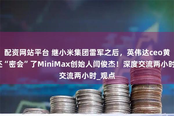 配资网站平台 继小米集团雷军之后，英伟达ceo黄仁勋还“密会”了MiniMax创始人闫俊杰！深度交流两小时_观点