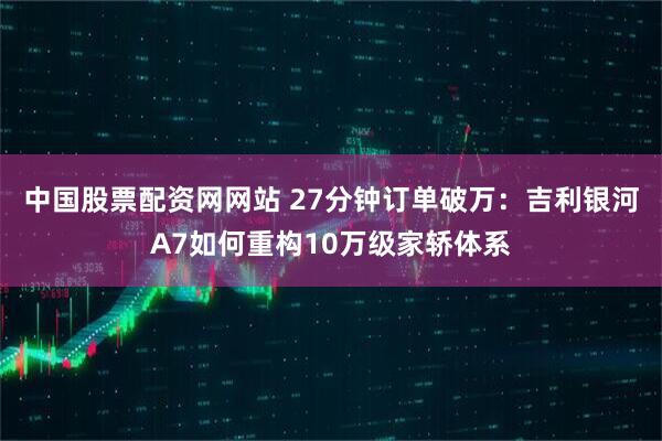中国股票配资网网站 27分钟订单破万：吉利银河A7如何重构10万级家轿体系