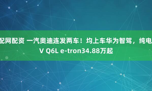 配配网配资 一汽奥迪连发两车！均上车华为智驾，纯电SUV Q6L e-tron34.88万起