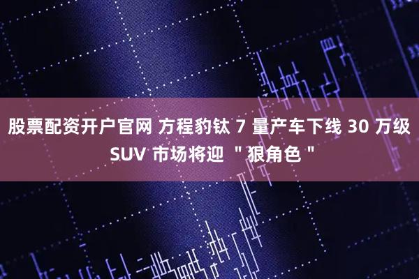 股票配资开户官网 方程豹钛 7 量产车下线 30 万级 SUV 市场将迎 ＂狠角色＂