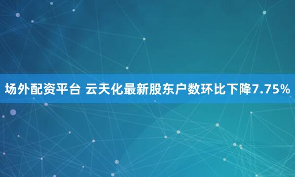 场外配资平台 云天化最新股东户数环比下降7.75%