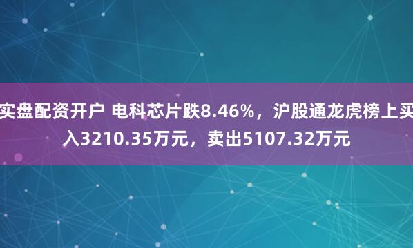 实盘配资开户 电科芯片跌8.46%，沪股通龙虎榜上买入3210.35万元，卖出5107.32万元